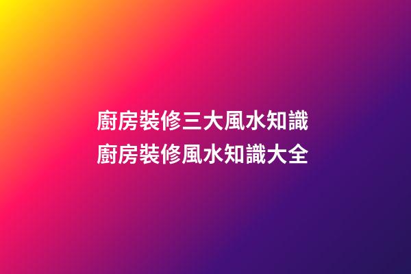 廚房裝修三大風水知識 廚房裝修風水知識大全